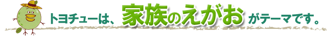 トヨチューは、家族の笑顔がテーマです。